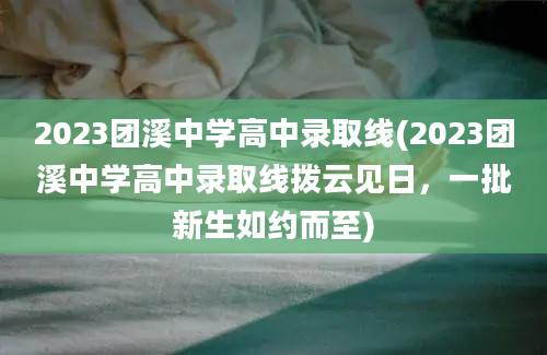 2023团溪中学高中录取线(2023团溪中学高中录取线拨云见日，一批新生如约而至)