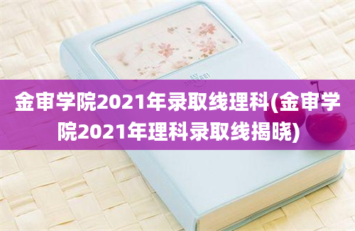 金审学院2021年录取线理科(金审学院2021年理科录取线揭晓)