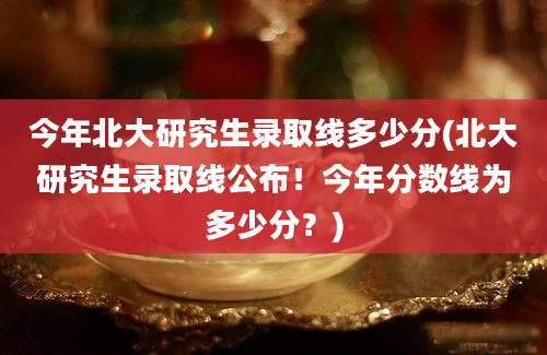 今年北大研究生录取线多少分(北大研究生录取线公布！今年分数线为多少分？)