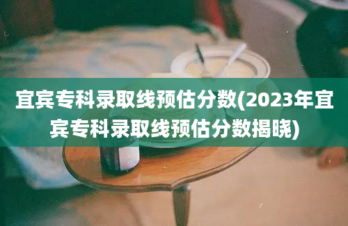 宜宾专科录取线预估分数(2023年宜宾专科录取线预估分数揭晓)