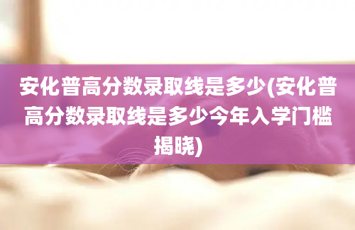 安化普高分数录取线是多少(安化普高分数录取线是多少今年入学门槛揭晓)