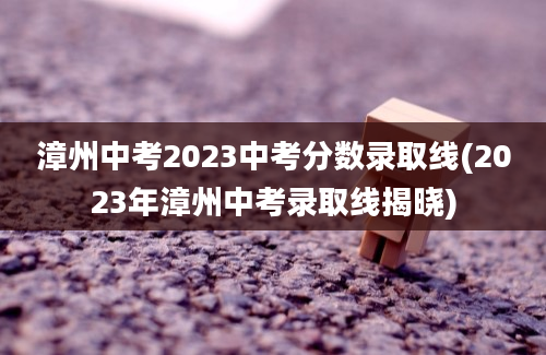 漳州中考2023中考分数录取线(2023年漳州中考录取线揭晓)