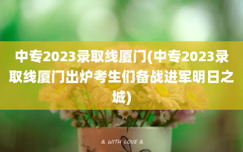 中专2023录取线厦门(中专2023录取线厦门出炉考生们备战进军明日之城)