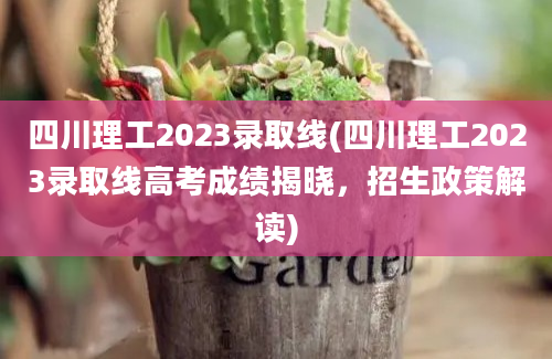 四川理工2023录取线(四川理工2023录取线高考成绩揭晓，招生政策解读)