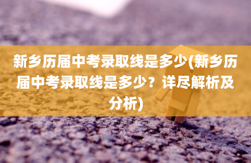 新乡历届中考录取线是多少(新乡历届中考录取线是多少？详尽解析及分析)