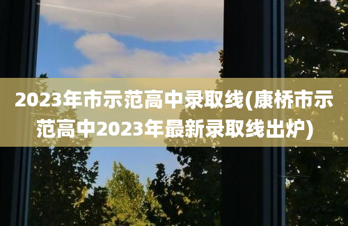 2023年市示范高中录取线(康桥市示范高中2023年最新录取线出炉)