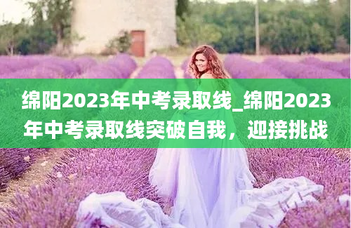 绵阳2023年中考录取线_绵阳2023年中考录取线突破自我，迎接挑战