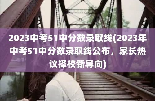 2023中考51中分数录取线(2023年中考51中分数录取线公布，家长热议择校新导向)