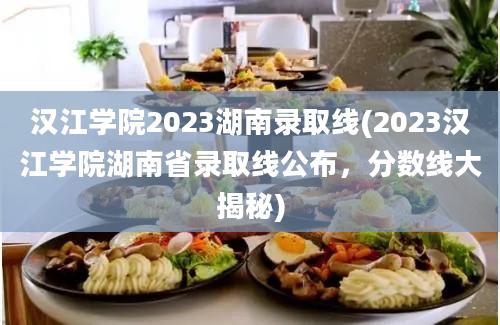 汉江学院2023湖南录取线(2023汉江学院湖南省录取线公布，分数线大揭秘)
