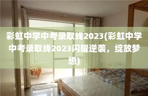 彩虹中学中考录取线2023(彩虹中学中考录取线2023闪耀逆袭，绽放梦想)