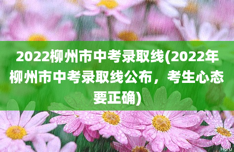 2022柳州市中考录取线(2022年柳州市中考录取线公布，考生心态要正确)