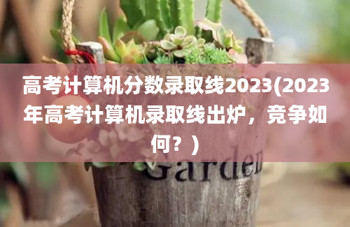 高考计算机分数录取线2023(2023年高考计算机录取线出炉，竞争如何？)