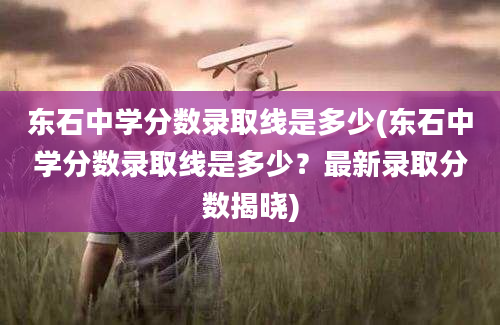 东石中学分数录取线是多少(东石中学分数录取线是多少？最新录取分数揭晓)