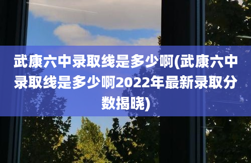 武康六中录取线是多少啊(武康六中录取线是多少啊2022年最新录取分数揭晓)