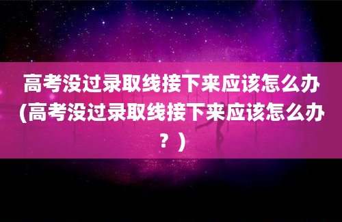 高考没过录取线接下来应该怎么办(高考没过录取线接下来应该怎么办？)