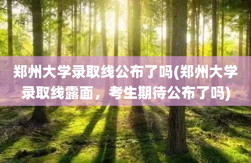 郑州大学录取线公布了吗(郑州大学录取线露面，考生期待公布了吗)