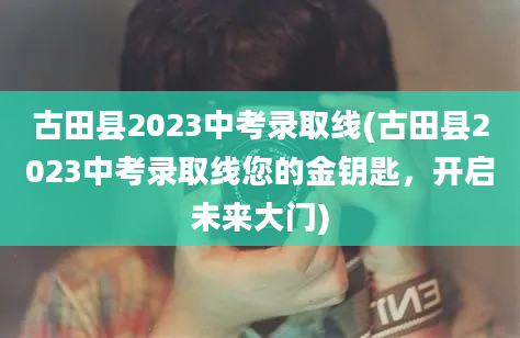 古田县2023中考录取线(古田县2023中考录取线您的金钥匙，开启未来大门)