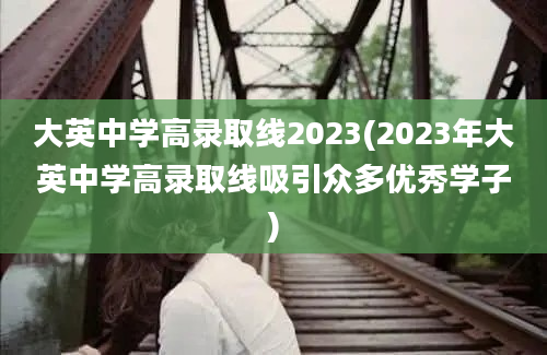 大英中学高录取线2023(2023年大英中学高录取线吸引众多优秀学子)