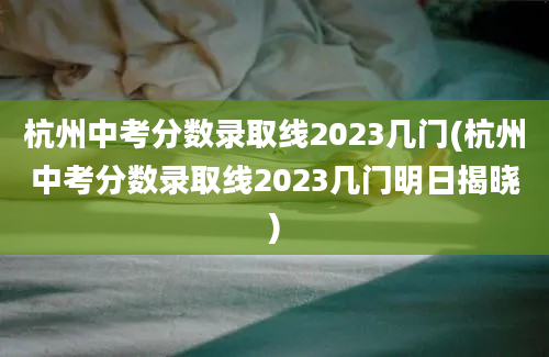 杭州中考分数录取线2023几门(杭州中考分数录取线2023几门明日揭晓)