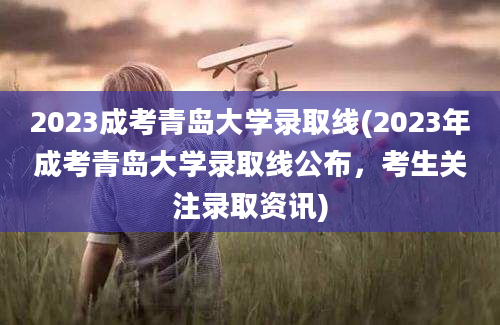 2023成考青岛大学录取线(2023年成考青岛大学录取线公布，考生关注录取资讯)