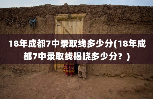 18年成都7中录取线多少分(18年成都7中录取线揭晓多少分？)