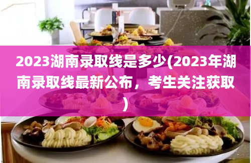 2023湖南录取线是多少(2023年湖南录取线最新公布，考生关注获取)