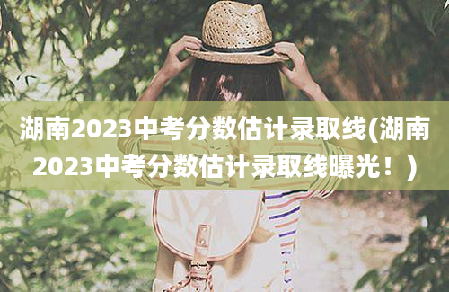 湖南2023中考分数估计录取线(湖南2023中考分数估计录取线曝光！)