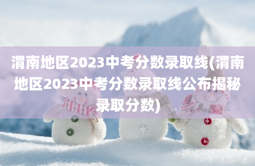 渭南地区2023中考分数录取线(渭南地区2023中考分数录取线公布揭秘录取分数)