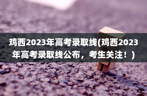 鸡西2023年高考录取线(鸡西2023年高考录取线公布，考生关注！)