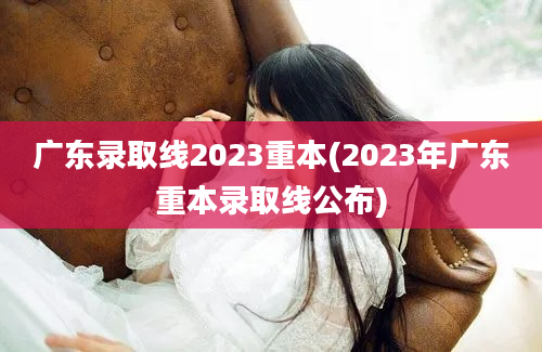 广东录取线2023重本(2023年广东重本录取线公布)