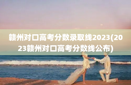 赣州对口高考分数录取线2023(2023赣州对口高考分数线公布)