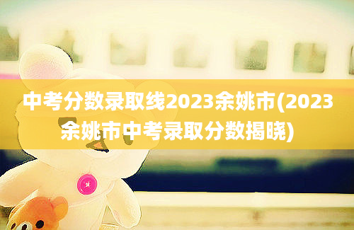 中考分数录取线2023余姚市(2023余姚市中考录取分数揭晓)