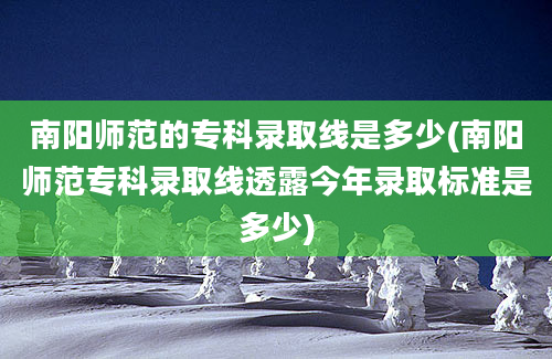 南阳师范的专科录取线是多少(南阳师范专科录取线透露今年录取标准是多少)