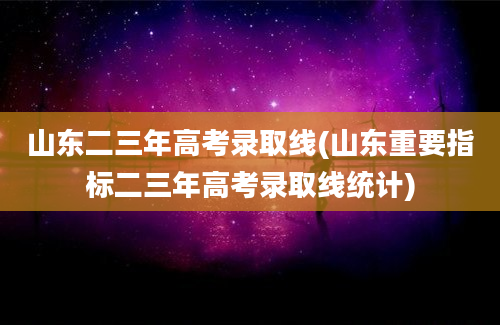 山东二三年高考录取线(山东重要指标二三年高考录取线统计)