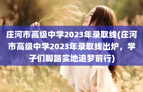 庄河市高级中学2023年录取线(庄河市高级中学2023年录取线出炉，学子们脚踏实地追梦前行)