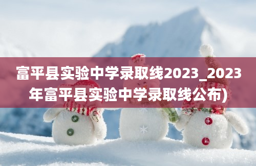 富平县实验中学录取线2023_2023年富平县实验中学录取线公布)