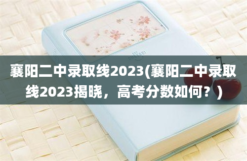 襄阳二中录取线2023(襄阳二中录取线2023揭晓，高考分数如何？)