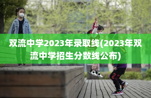 双流中学2023年录取线(2023年双流中学招生分数线公布)