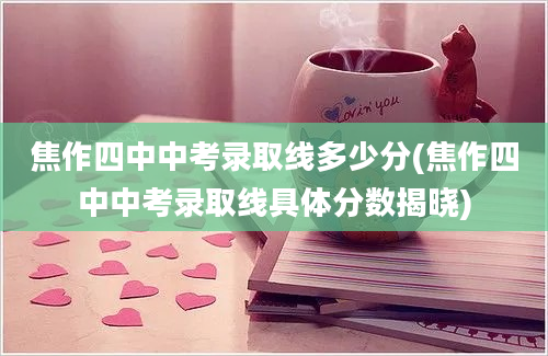 焦作四中中考录取线多少分(焦作四中中考录取线具体分数揭晓)