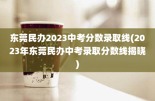 东莞民办2023中考分数录取线(2023年东莞民办中考录取分数线揭晓)