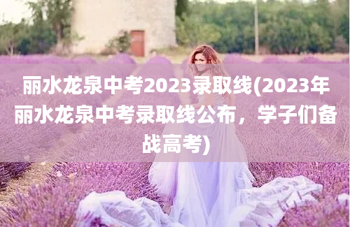 丽水龙泉中考2023录取线(2023年丽水龙泉中考录取线公布，学子们备战高考)
