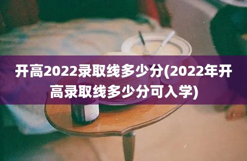 开高2022录取线多少分(2022年开高录取线多少分可入学)