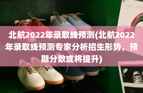 北航2022年录取线预测(北航2022年录取线预测专家分析招生形势，预期分数或将提升)