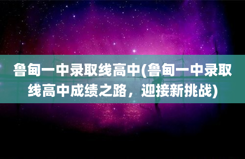 鲁甸一中录取线高中(鲁甸一中录取线高中成绩之路，迎接新挑战)