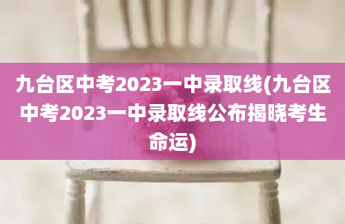 九台区中考2023一中录取线(九台区中考2023一中录取线公布揭晓考生命运)