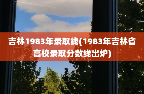 吉林1983年录取线(1983年吉林省高校录取分数线出炉)