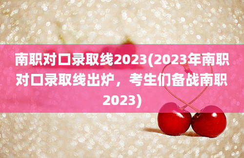 南职对口录取线2023(2023年南职对口录取线出炉，考生们备战南职2023)