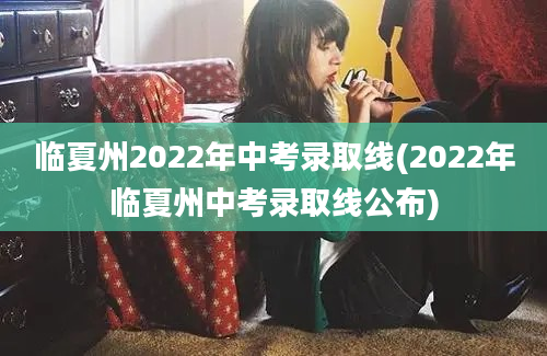 临夏州2022年中考录取线(2022年临夏州中考录取线公布)