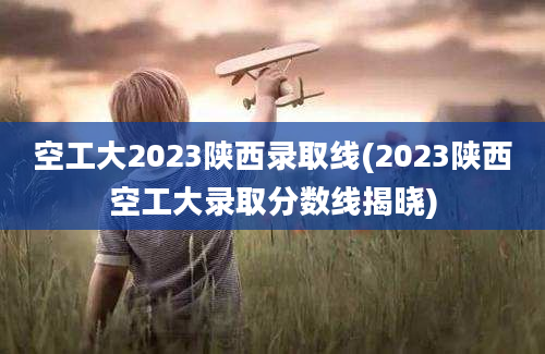 空工大2023陕西录取线(2023陕西空工大录取分数线揭晓)