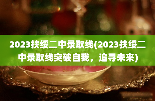 2023扶绥二中录取线(2023扶绥二中录取线突破自我，追寻未来)